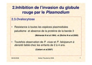 06/05/2008 Atelier Paludisme 2008 7
2.3.Ovalocytose
• Resistance à toutes les espèces plasmodiales
paludisme et absence de la protéine de la bande 3
(Mohanda N et al.1984) et (Bichis N et al.2000)
• Toutefois observation de P. vivax et P. falciparum à
densité faible chez les enfants de 2 à 4 ans.
(Cattani et al.2007)
2.Inhibition de l’invasion du globule
rouge par le Plasmodium
 