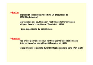 Pfs230
-expression intracellulaire comme un précurseur de
363KDA(glutamine)
-polypeptide qui peut bloquer l’activité de la transmission
s’il peut fixer le complément (Read et al , 1994)
- Lyse dépendante du complément
Pfs48/45
- les anticorps monoclonaux vont bloquer la fécondation sans
intervention d’un complément.(Target et al, 1999)
- s’exprime sur le gamète durant l’infection dans le sang (Van et al.)
 