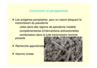 Conclusion et perspectives
Les antigènes parasitaires pour un vaccin bloquant la
transmission du paludisme
-utiles dans des régions de paludisme instable
-complémentaires d’interventions antivectorielles
-combinaison dans la lutte transmission homme
parasite
Recherche approfondie
Vaccins mixtes
 