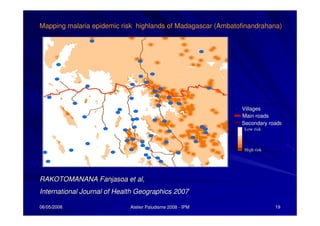 06/05/200806/05/2008 Atelier Paludisme 2008Atelier Paludisme 2008 -- IPMIPM 1919
Secondary roadsSecondary roads
Low riskLow risk
High riskHigh risk
Main roadsMain roads
VillagesVillages
RAKOTOMANANARAKOTOMANANA FanjasoaFanjasoa et al,et al,
International Journal of Health Geographics 2007International Journal of Health Geographics 2007
Mapping malaria epidemic risk highlands of Madagascar (Ambatofinandrahana)
 