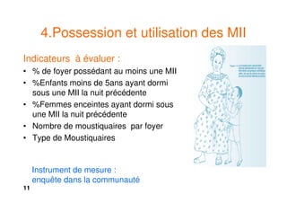 11
4.Possession et utilisation des MII
Indicateurs à évaluer :
• % de foyer possédant au moins une MII
• %Enfants moins de 5ans ayant dormi
sous une MII la nuit précédente
• %Femmes enceintes ayant dormi sous
une MII la nuit précédente
• Nombre de moustiquaires par foyer
• Type de Moustiquaires
Instrument de mesure :
enquête dans la communauté
 
