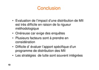 19
Conclusion
• Evaluation de l’impact d’une distribution de MII
est très difficile en raison de la rigueur
méthodologique
• Onéreuse car exige des enquêtes
• Plusieurs facteurs sont à prendre en
considération
• Difficile d’ évaluer l’apport spécifique d’un
programme de distribution des MII
• Les stratégies de lutte sont souvent intégrées
 