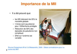 2
Importance de la MII
• Il a été prouvé que:
– les MII réduisent de 20% la
mortalité globale
– ≈ 6vies sont sauvées/an
pour 1000enfants protégés
– Réduction de 50% des
épisodes de paludisme non
compliqué
– Effet sur l’anémie est
variable
Source:Coosemans M et U d’Alessandro, 2000 : Débat contradictoire pour ou
contre les MII?
 
