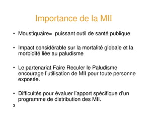 3
Importance de la MII
• Moustiquaire= puissant outil de santé publique
• Impact considérable sur la mortalité globale et la
morbidité liée au paludisme
• Le partenariat Faire Reculer le Paludisme
encourage l’utilisation de MII pour toute personne
exposée.
• Difficultés pour évaluer l’apport spécifique d’un
programme de distribution des MII.
 