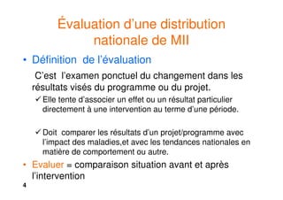 4
Évaluation d’une distribution
nationale de MII
• Définition de l’évaluation
C’est l’examen ponctuel du changement dans les
résultats visés du programme ou du projet.
Elle tente d’associer un effet ou un résultat particulier
directement à une intervention au terme d’une période.
Doit comparer les résultats d’un projet/programme avec
l’impact des maladies,et avec les tendances nationales en
matière de comportement ou autre.
• Evaluer = comparaison situation avant et après
l’intervention
 