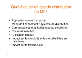 5
Quoi évaluer en cas de distribution
de MII?
• Approvisionnement et achat
• Mode de financement &système de distribution
• Connaissances et attitudes face au paludisme
• Possession de MII
• Utilisation des MII
• Impact sur la morbidité et la mortalité liées au
paludisme
• Impact sur la transmission
 