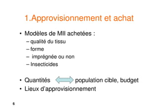 6
1.Approvisionnement et achat
• Modèles de MII achetées :
– qualité du tissu
– forme
– imprégnée ou non
– Insecticides
• Quantités population cible, budget
• Lieux d’approvisionnement
 