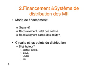 7
2.Financement &Système de
distribution des MII
• Mode de financement:
o Gratuité?
o Recouvrement total des coûts?
o Recouvrement partiel des coûts?
• Circuits et les points de distribution
– Distributeur?
• secteur public,
• privé,
• ONGs
• etc
 