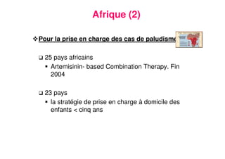 10
Afrique (2)
Pour la prise en charge des cas de paludisme
25 pays africains
Artemisinin- based Combination Therapy. Fin
2004
23 pays
la stratégie de prise en charge à domicile des
enfants < cinq ans
 