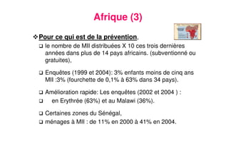 11
Afrique (3)
Pour ce qui est de la prévention,
le nombre de MII distribuées X 10 ces trois dernières
années dans plus de 14 pays africains. (subventionné ou
gratuites),
Enquêtes (1999 et 2004): 3% enfants moins de cinq ans
MII :3% (fourchette de 0,1% à 63% dans 34 pays).
Amélioration rapide: Les enquêtes (2002 et 2004 ) :
en Erythrée (63%) et au Malawi (36%).
Certaines zones du Sénégal,
ménages à MII : de 11% en 2000 à 41% en 2004.
 