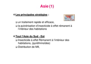 14
Asie (1)
Les principales stratégies :
un traitement rapide et efficace,
la pulvérisation d’insecticide à effet rémanent à
l’intérieur des habitations
Tout l’Asie du Sud - Est
Insecticide à effet Rémanent à l’intérieur des
habitations, (pyréthrinoïdes)
Distribution de MII,
 
