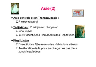 15
Asie (2)
Asie centrale et en Transcaucasie :
P vivax ressurgi
Tadjikistan : P falciparum réapparaît
recours MII
aux l’Insecticides Rémanents des Habitations.
Kirghizistan
l’Insecticides Rémanents des Habitations ciblées
Amélioration de la prise en charge des cas dans
zones impaludées
 