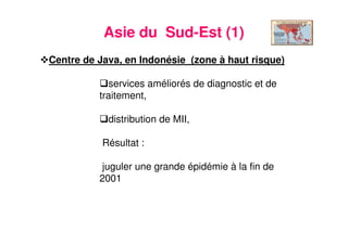 16
Asie du Sud-Est (1)
Centre de Java, en Indonésie (zone à haut risque)
services améliorés de diagnostic et de
traitement,
distribution de MII,
Résultat :
juguler une grande épidémie à la fin de
2001
 
