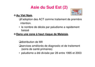 17
Asie du Sud Est (2)
Au Viet Nam,
l’adoption des ACT comme traitement de première
intention.
• le nombre de décès par paludisme a rapidement
baissé
Dans une zone à haut risque de Malaisie,
distribution de MII
services améliorés de diagnostic et de traitement
(soins de santé primaires)
• paludisme a été divisée par 28 entre 1995 et 2003
 