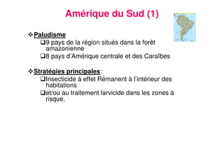 19
Amérique du Sud (1)
Paludisme
9 pays de la région situés dans la forêt
amazonienne
8 pays d’Amérique centrale et des Caraïbes
Stratégies principales:
Insecticide à effet Rémanent à l’intérieur des
habitations
et/ou au traitement larvicide dans les zones à
risque.
 