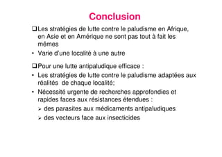 27
Conclusion
Les stratégies de lutte contre le paludisme en Afrique,
en Asie et en Amérique ne sont pas tout à fait les
mêmes
• Varie d’une localité à une autre
Pour une lutte antipaludique efficace :
• Les stratégies de lutte contre le paludisme adaptées aux
réalités de chaque localité;
• Nécessité urgente de recherches approfondies et
rapides faces aux résistances étendues :
des parasites aux médicaments antipaludiques
des vecteurs face aux insecticides
 
