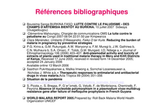 28
Références bibliographiques
Boureima Sanga BURKINA FASO: LUTTE CONTRE LE PALUDISME - DES
CHAMPS D'ARTEMISIA BIENTÔT AU BURKINA. 10 juillet 2007 Sidwaya
(Ouagadougou)
Clémentine Mahoungou, Chargée de communications OMS La lutte contre le
paludisme au Congo 2007-06-04 22:01:50 par Kimpwanza
Clara Menéndez, Umberto D’Alessandro, Feiko O ter Kuile. Reducing the burden of
malaria in pregnancy by preventive strategies
P.G. Kirira a, G.M. Rukungab, A.W. Wanyonyi a, F.M. Muregi b, J.W. Gathirwa b,
C.N. Muthaura b, S.A. Omarc, F. Tolob, G.M. Mungaid, I.O. Ndiege a,∗ Journal of
Ethnopharmacology 106 (2006) 403–407. Anti-plasmodial activity and toxicity of
extracts of plants used in traditional malaria therapy in Meru and Kilifi Districts
of Kenya. Received 17 June 2005; received in revised form 14 December 2005;
accepted 24 January 2006
Available online 13 March 2006
Sasithon Pukrittayakamee a, Malika Imwong a, Sornchai Looareesuwan a,
Nicholas J. White a,b,∗ Therapeutic responses to antimalarial and antibacterial
drugs in vivax malaria.Acta Tropica 89 (2004) 351–356
Situation de la pandémie
http://www.globalhealthreporting.org/french/malaria_overview_french.asp
S. Picota,∗, S. Bregaa, P. G´erˆomeb, G. Velutb, F. de Monbrisona, Cheminelb, F.
Peyrona Absence of nucleotide polymorphism in a plasmodium vivax multidrug
resistance gene after failure of mefloquine prophylaxis in French Guyana
WORLD MALARIA REPORT 2005.Prepared by: Roll Back Malaria World Health
Organization UNICEF
 