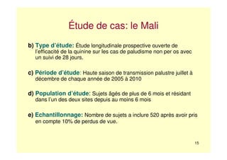 15
Étude de cas: le Mali
b) Type d’étude: Étude longitudinale prospective ouverte de
l’efficacité de la quinine sur les cas de paludisme non per os avec
un suivi de 28 jours.
c) Période d’étude: Haute saison de transmission palustre juillet à
décembre de chaque année de 2005 à 2010
d) Population d’étude: Sujets âgés de plus de 6 mois et résidant
dans l’un des deux sites depuis au moins 6 mois
e) Echantillonnage: Nombre de sujets a inclure 520 après avoir pris
en compte 10% de perdus de vue.
 