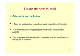 17
Étude de cas: le Mali
Critères de non inclusion
Tous les sujets qui ne répondront pas à ces critères d’inclusion.
Les femmes ayant une grossesse déclarée ou cliniquement
patente
Tout sujet dont l’état sera jugé incompatible avec sa participation à
l’étude par le clinicien.
 