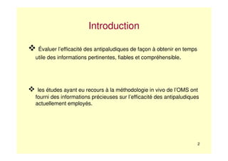 2
Introduction
Évaluer l’efficacité des antipaludiques de façon à obtenir en temps
utile des informations pertinentes, fiables et compréhensible.
les études ayant eu recours à la méthodologie in vivo de l’OMS ont
fourni des informations précieuses sur l’efficacité des antipaludiques
actuellement employés.
 