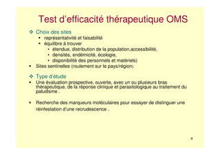 4
Test d’efficacité thérapeutique OMS
Choix des sites
représentativité et faisabilité
équilibre à trouver
• étendue, distribution de la population,accessibilité,
• densités, endémicité, écologie,
• disponibilité des personnels et matériels)
Sites sentinelles (roulement sur le pays/région)
Type d’étude
Une évaluation prospective, ouverte, avec un ou plusieurs bras
thérapeutique, de la réponse clinique et parasitologique au traitement du
paludisme .
Recherche des marqueurs moléculaires pour essayer de distinguer une
réinfestation d’une recrudescence .
 