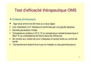 7
Test d’efficacité thérapeutique OMS
Critères d’inclusions
Age situé entre 6 et 59 mois ou à tous âges
Une infestation à P. falciparum confirmée par une goutte épaisse
Densité parasitaire initiale
Température axillaire ≥ 37,5 °C ou température rectale/tympanique ≥
38,0 °C ou antécédents de fièvre dans les 24heures
Se rendre aux visites de suivi indiquées et accès facile au centre de
santé.
Consentement éclairé fourni par le malade ou ses parents/tuteurs
 