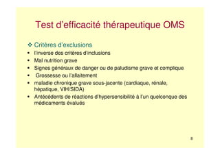 8
Test d’efficacité thérapeutique OMS
Critères d’exclusions
l’inverse des critères d’inclusions
Mal nutrition grave
Signes généraux de danger ou de paludisme grave et complique
Grossesse ou l’allaitement
maladie chronique grave sous-jacente (cardiaque, rénale,
hépatique, VIH/SIDA)
Antécédents de réactions d’hypersensibilité à l’un quelconque des
médicaments évalués
 