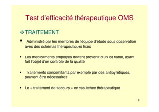 9
Test d’efficacité thérapeutique OMS
TRAITEMENT
Administré par les membres de l’équipe d’étude sous observation
avec des schémas thérapeutiques fixés
Les médicaments employés doivent provenir d’un lot fiable, ayant
fait l’objet d’un contrôle de la qualité
Traitements concomitants,par exemple par des antipyrétiques,
peuvent être nécessaires
Le « traitement de secours » en cas échec thérapeutique
 