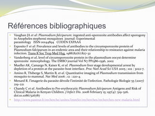 Références bibliographiques
 Vaughan JA et al: Plasmodium falciparum: ingested anti-sporozoite antibodies affect sporogony
in Anopheles stephensi mosquitoes journal: Experimental
parasitology ISSN 00144894 CODEN EXPAAA
 Esposito F et al: Prevalence and levels of antibodies to the circumsporozoite protein of
Plasmodium falciparum in an endemic area and their relationship to resistance against malaria
infection. Trans R Soc Trop Med Hyg. 1988;82(6):827-32
 Vanderberg et al, level of circumsporozoite protein in the plasmodium oocyst determine
sporozoite mmorphology. The EMBO journal Vol N7 PP1586-1596, 2002
 Mueller AK, Camargo N, Kaiser K, et al. Plasmodium liver stage developmental arrest by
depletion of a protein at the parasite-host interface. Proc Natl Acad Sci USA 2005 ; 102 : 3022-7.
 Amino R, Thiberge S, Martin B, et al. Quantitative imaging of Plasmodium transmission from
mosquito to mammal. Nat Med 2006 ; 12 : 220-4.
 Menard R. l’imagerie du parasite dévoile l’intimité de l’infection. Pathologie Biologie 55 (2007)
219–221
 Chandy C et al. Antibodies to Pre-erythrocytic Plasmodium falciparum Antigens and Risk of
Clinical Malaria in Kenyan Children. J Infect Dis. 2008 February 15; 197(4): 519–526.
doi:10.1086/526787
 http://www.pasteur.fr/recherche/unites/ImmStr/recherches/recherches-new-malaria.html
 