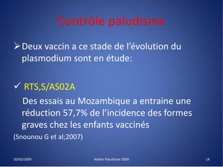 Contrôle paludisme
Deux vaccin a ce stade de l’évolution du
plasmodium sont en étude:
 RTS,S/AS02A
Des essais au Mozambique a entraine une
réduction 57,7% de l’incidence des formes
graves chez les enfants vaccinés
(Snounou G et al;2007)
20/03/2009 Atelier Paludisme 2009 14
 