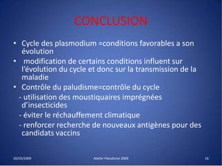 CONCLUSION
• Cycle des plasmodium =conditions favorables a son
évolution
• modification de certains conditions influent sur
l’évolution du cycle et donc sur la transmission de la
maladie
• Contrôle du paludisme=contrôle du cycle
- utilisation des moustiquaires imprégnées
d’insecticides
- éviter le réchauffement climatique
- renforcer recherche de nouveaux antigènes pour des
candidats vaccins
20/03/2009 Atelier Paludisme 2009 16
 