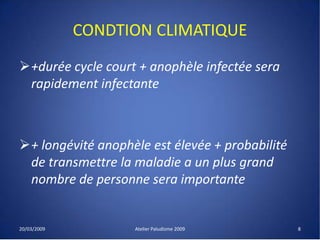 CONDTION CLIMATIQUE
+durée cycle court + anophèle infectée sera
rapidement infectante
+ longévité anophèle est élevée + probabilité
de transmettre la maladie a un plus grand
nombre de personne sera importante
20/03/2009 Atelier Paludisme 2009 8
 