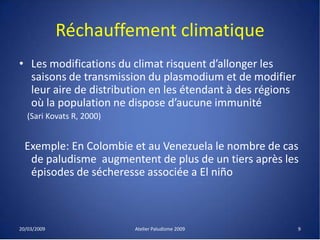 Réchauffement climatique
• Les modifications du climat risquent d’allonger les
saisons de transmission du plasmodium et de modifier
leur aire de distribution en les étendant à des régions
où la population ne dispose d’aucune immunité
(Sari Kovats R, 2000)
Exemple: En Colombie et au Venezuela le nombre de cas
de paludisme augmentent de plus de un tiers après les
épisodes de sécheresse associée a El niño
20/03/2009 Atelier Paludisme 2009 9
 