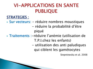 STRATEGIES :
 Sur vecteurs: - réduire nombres moustiques
- réduire la probabilité d’être
piqué
 Traitements :-réduire l’anémie (utilisation de
T.P.I.chez les enfants)
- utilisation des anti paludiques
qui ciblent les gamétocytes
Stepniewska et al. 2008
 