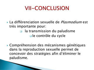  La différenciation sexuelle de Plasmodium est
très importante pour:
 la transmission du paludisme
 le contrôle du cycle
 Compréhension des mécanismes génétiques
dans la reproduction sexuelle permet de
concevoir des stratégies afin d’éliminer le
paludisme.
 