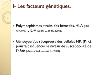 I- Les facteurs génétiques.
 Polymorphismes : traits des hématies, HLA (Hill
A.V.,1997) , IL-4 (Luoni G. et al., 2001).
 Génotype des récepteurs des cellules NK (KIR)
pourrait influencer le niveau de susceptibilité de
l’hôte ( Artavanis-Tsakonas K., 2003).
 