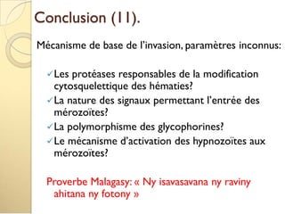 Conclusion (11).
Mécanisme de base de l’invasion, paramètres inconnus:
Les protéases responsables de la modification
cytosquelettique des hématies?
La nature des signaux permettant l’entrée des
mérozoïtes?
La polymorphisme des glycophorines?
Le mécanisme d’activation des hypnozoïtes aux
mérozoïtes?
Proverbe Malagasy: « Ny isavasavana ny raviny
ahitana ny fotony »
 