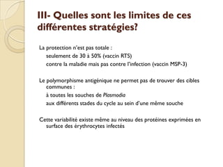 III- Quelles sont les limites de ces
différentes stratégies?
La protection n’est pas totale :
seulement de 30 à 50% (vaccin RTS)
contre la maladie mais pas contre l’infection (vaccin MSP-3)
Le polymorphisme antigénique ne permet pas de trouver des cibles
communes :
à toutes les souches de Plasmodia
aux différents stades du cycle au sein d’une même souche
Cette variabilité existe même au niveau des protéines exprimées en
surface des érythrocytes infectés
 