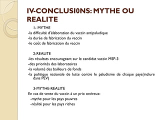 IV-CONCLUSI0NS: MYTHE OU
REALITE
1- MYTHE
-la difficulté d’élaboration du vaccin antipaludique
-la durée de fabrication du vaccin
-le coût de fabrication du vaccin
2-REALITE
-les résultats encourageant sur le candidat vaccin MSP-3
-des priorités des laboratoires
-la volonté des bailleurs de fonds
-la politique nationale de lutte contre le paludisme de chaque pays(inclure
dans PEV)
3-MYTHE-REALITE
En cas de vente du vaccin à un prix onéreux:
-mythe pour les pays pauvres
-réalité pour les pays riches
 