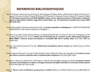 REFERENCES BIBLIOGRAPHIQUES
Alonso Pl, Sacarial j, Aponte JJ, Leach A, Macete E, Aide P, Sigauque B, Dubois, Milman J, Mandomando I, Bassat Q, Guinovart C,
Espasa M, Corachan S, Lievens M, Navia MM, Dubois MC, Menendez C, Dubovsky F, Cohen J, Alonsa PL, Thompson R, Ballou
WR: Duration of protection with RTS, S/AS02A malaria vaccine against prevention of Plasmodium falciparum
disease in Mozambical children: single blind extend follow- up of randomised controlled trial. Lancet 2007,
370: 1543-1551.
Ariey F, Raharimalala AL, Randrianarivelojosia M et Coll - Le poids du paludisme à Madagascar. In «INSTITUT PASTEUR DE
MADAGASCAR - Atlas évolutif du paludisme à Madagascar » .
Hu J, Chen Z, Gu J, Wan M, Shen Q, Kieny MP, He J, Li Z, Zhang Q, Reed ZH, Zhu Y, Li W, Cao Y, Qu L, Cao Z, Wang Q, Liu H, Pan
X, Huang X, Zhang D, Xue X, Pan W. Safety and immunogenicity of a malaria vaccine, Plasmodium falciparum
AMA-1/MSP-1 chimeric protein formulated in montanide ISA 720 in healthy adults. PLoS ONE. 2008 Apr
9;3(4):e1952.
Mouchet J, Carnevale P, Coosemans M et Coll – Biodiversité du paludisme dans le monde. John Libbey Eurotext ed, Paris,
2004, 428 p
Druilhe P, Spertini F, Soesoe D , Corradin G, Mejia P, Singh S, Audran R, Bouzidi A, Oeuvray C, Roussilhon C: A malaria vaccine
that elicits in humans antibodies able to kill plasmodium falciparum. PLos Med. 2005, 2:e344
Roussilhon C, Oeuvray C, Müller-Graf C, Tall A, Rogier C, Trape JF, Theisen M, Balde A, Pérignon JL, Druilhe P.Long-term clinical
protection from falciparum malaria is strongly associated with IgG3 antibodies to merozoite surface protein
3. PLoS Med. 2007 Nov 13;4(11):e320
Rogier C: Vaccin contre le Paludisme, perspectives et réalités: Médecine et Maladies Infectieuses. Aout 2006 36(8) 414-
 