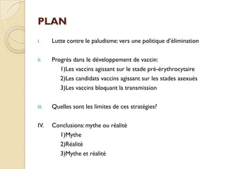 PLAN
I. Lutte contre le paludisme: vers une politique d’élimination
II. Progrès dans le développement de vaccin:
1)Les vaccins agissant sur le stade pré-érythrocytaire
2)Les candidats vaccins agissant sur les stades asexués
3)Les vaccins bloquant la transmission
III. Quelles sont les limites de ces stratégies?
IV. Conclusions: mythe ou réalité
1)Mythe
2)Réalité
3)Mythe et réalité
 
