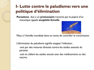 I- Lutte contre le paludisme: vers une
politique d’élimination
Parasitose due à un protozoaire transmis par la piqûre d’un
moustique appelé anophèle femelle
Fléau à l’échelle mondiale dont on tente de contrôler la transmission
L’élimination du paludisme signifie stopper l’infection:
-soit par des mesures directes contre les stades asexués du
parasite
-soit en ciblant les stades sexués avec des médicaments ou des
vaccins.
 