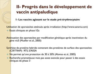II- Progrès dans le développement de
vaccin antipaludique
1- Les vaccins agissant sur le stade pré-érythrocytaire
Utilisation de sporozoïtes atténués après irradiation (http://www.sanaria.com)
 Essais cliniques en phase I/2a
Atténuation des sporozoïtes par modification génétique après inactivation du
gène vis3 (Mueller et al., 2005)
Synthèse de protéine hybride contenant des protéines de surface des sporozoïtes
(CSP,TRAP): RTS, S/A02A
 Ne permet qu’une protection de 30 à 50% (Alonso et al., 2005)
 Recherche prometteuse mais pas assez avancée pour passer à des essais
cliniques de phase 3
 