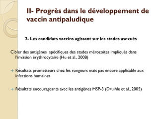 II- Progrès dans le développement de
vaccin antipaludique
2- Les candidats vaccins agissant sur les stades asexués
Cibler des antigènes spécifiques des stades mérozoïtes impliqués dans
l’invasion érythrocytaire (Hu et al., 2008)
 Résultats prometteurs chez les rongeurs mais pas encore applicable aux
infections humaines
 Résultats encourageants avec les antigènes MSP-3 (Druihle et al., 2005)
 
