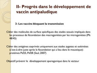 II- Progrès dans le développement de
vaccin antipaludique
3- Les vaccins bloquant la transmission
Cibler des molécules de surface spécifiques des stades sexués impliqués dans
les processus de fécondation des macrogamètes par les microgamètes (Pfs
48/45)
Cibler des antigènes exprimés uniquement aux stades zygotes et ookinètes
(c’est-à-dire juste après la fécondation qui a lieu dans le moustique):
protéines Psf25, Psf28 (Saul, 2007)
Objectif: prévenir le développement sporogonique dans le vecteur
 