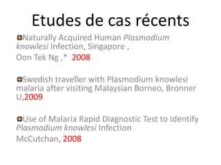 Etudes de cas récents
Naturally Acquired Human Plasmodium
knowlesi Infection, Singapore ,
Oon Tek Ng ,* 2008
Swedish traveller with Plasmodium knowlesi
malaria after visiting Malaysian Borneo, Bronner
U,2009
Use of Malaria Rapid Diagnostic Test to Identify
Plasmodium knowlesi Infection
McCutchan, 2008
 