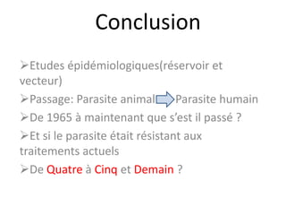 Conclusion
Etudes épidémiologiques(réservoir et
vecteur)
Passage: Parasite animal Parasite humain
De 1965 à maintenant que s’est il passé ?
Et si le parasite était résistant aux
traitements actuels
De Quatre à Cinq et Demain ?
 