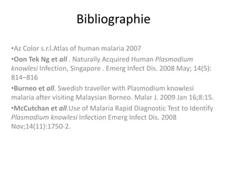 Bibliographie
•Az Color s.r.l.Atlas of human malaria 2007
•Oon Tek Ng et all . Naturally Acquired Human Plasmodium
knowlesi Infection, Singapore . Emerg Infect Dis. 2008 May; 14(5):
814–816
•Burneo et all. Swedish traveller with Plasmodium knowlesi
malaria after visiting Malaysian Borneo. Malar J. 2009 Jan 16;8:15.
•McCutchan et all.Use of Malaria Rapid Diagnostic Test to Identify
Plasmodium knowlesi Infection Emerg Infect Dis. 2008
Nov;14(11):1750-2.
 