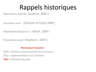 Rappels historiques
Plasmodium malariae (Laveran ,1881 )
Plasmodium vivax (Grassier et Feleti,1890 )
Plasmodium falciparum ( Welch ,1897 )
Plasmodium ovale ( Stephens , 1922 )
Plasmodium knowlesi
1930 : reconnu comme parasite des macaques
1932 : expérimentation chez l’homme
1965 : infection naturelle
 