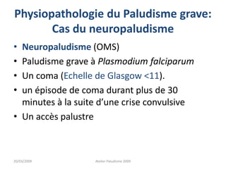 Physiopathologie du Paludisme grave:
Cas du neuropaludisme
• Neuropaludisme (OMS)
• Paludisme grave à Plasmodium falciparum
• Un coma (Echelle de Glasgow <11).
• un épisode de coma durant plus de 30
minutes à la suite d’une crise convulsive
• Un accès palustre
20/03/2009 Atelier Paludisme 2009
 